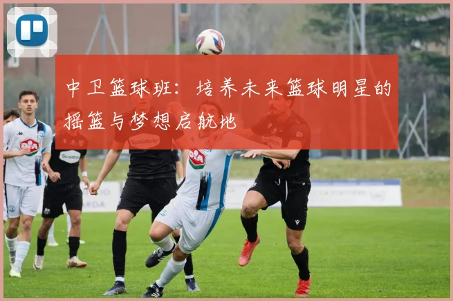 中卫篮球班：培养未来篮球明星的摇篮与梦想启航地