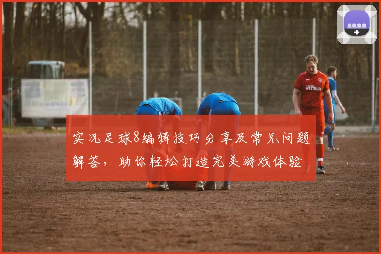 实况足球8编辑技巧分享及常见问题解答，助你轻松打造完美游戏体验