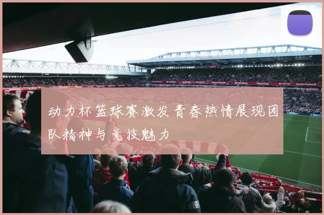 动力杯篮球赛激发青春热情展现团队精神与竞技魅力