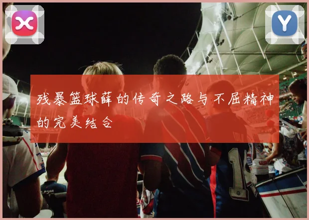 残暴篮球薛的传奇之路与不屈精神的完美结合