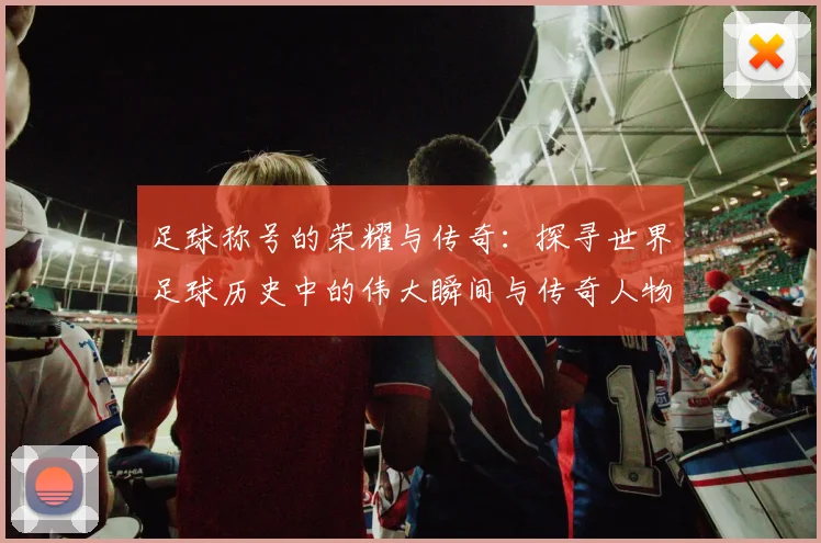 足球称号的荣耀与传奇：探寻世界足球历史中的伟大瞬间与传奇人物