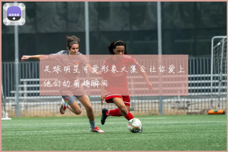 足球明星可爱形象大集合让你爱上他们的萌趣瞬间