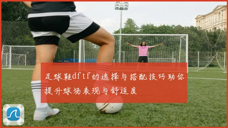 足球鞋dftf的选择与搭配技巧助你提升球场表现与舒适度