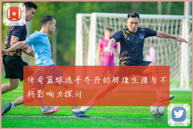 传奇篮球选手乔丹的辉煌生涯与不朽影响力探讨